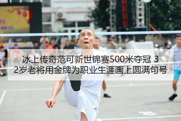 冰上传奇范可新世锦赛500米夺冠 32岁老将用金牌为职业生涯画上圆满句号